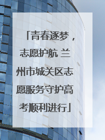 青春逐梦，志愿护航 兰州市城关区志愿服务守护高考顺利进行