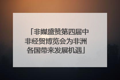 非媒盛赞第四届中非经贸博览会为非洲各国带来发展机遇