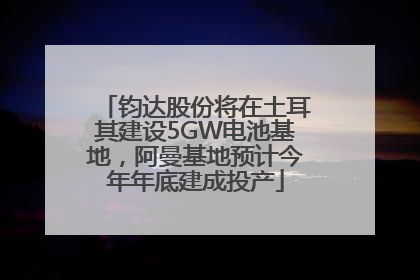 钧达股份将在土耳其建设5GW电池基地，阿曼基地预计今年年底建成投产