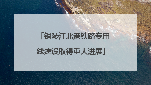 铜陵江北港铁路专用线建设取得重大进展