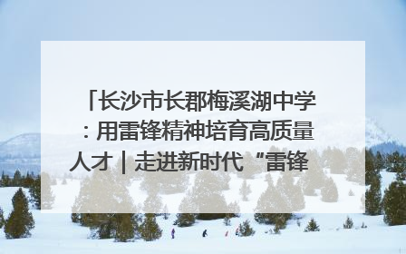 长沙市长郡梅溪湖中学：用雷锋精神培育高质量人才｜走进新时代“雷锋传人 长沙榜样”