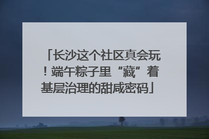 长沙这个社区真会玩！端午粽子里“藏”着基层治理的甜咸密码