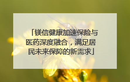 镁信健康加速保险与医药深度融合，满足居民未来保障的新需求