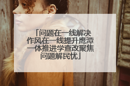 问题在一线解决 作风在一线提升鹰潭一体推进学查改聚焦问题解民忧