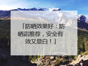 防晒效果好：防晒霜推荐，安全有效又显白！