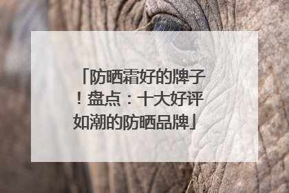 防晒霜好的牌子！盘点：十大好评如潮的防晒品牌