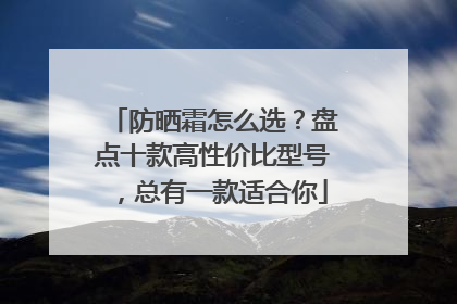 防晒霜怎么选？盘点十款高性价比型号，总有一款适合你