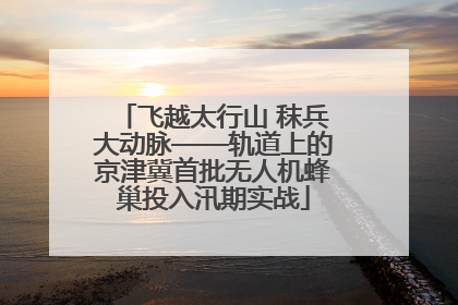 飞越太行山 秣兵大动脉——轨道上的京津冀首批无人机蜂巢投入汛期实战