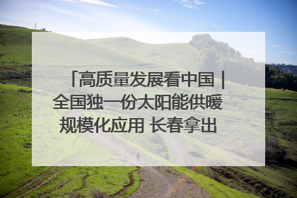 高质量发展看中国｜全国独一份太阳能供暖规模化应用 长春拿出“净月样本”