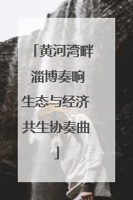 黄河湾畔 淄博奏响生态与经济共生协奏曲
