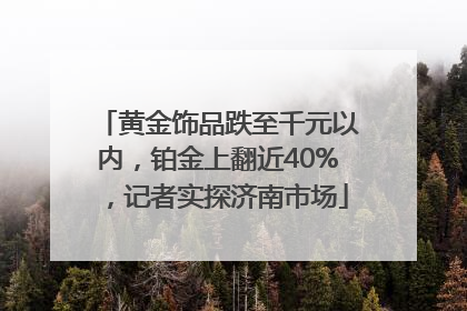 黄金饰品跌至千元以内，铂金上翻近40%，记者实探济南市场
