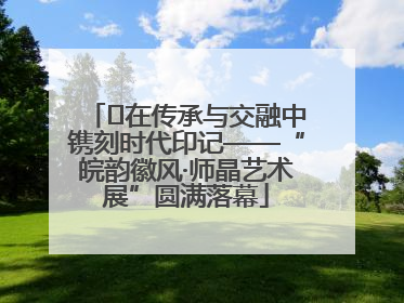 ﻿在传承与交融中镌刻时代印记——“皖韵徽风·师晶艺术展”圆满落幕