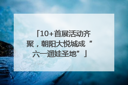 10+首展活动齐聚，朝阳大悦城成“六一遛娃圣地”