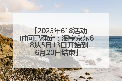 2025年618活动时间已确定：淘宝京东618从5月13日开始到6月20日结束
