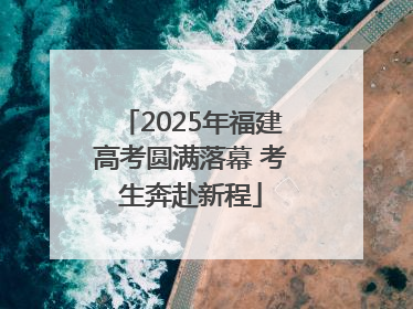 2025年福建高考圆满落幕 考生奔赴新程