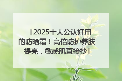 2025十大公认好用的防晒霜！高倍防护养肤提亮，敏感肌直接抄