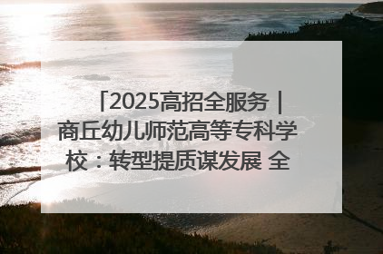 2025高招全服务｜商丘幼儿师范高等专科学校：转型提质谋发展 全力推进高水平综合性应用型高等专科学校建设