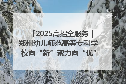 2025高招全服务｜郑州幼儿师范高等专科学校向“新”聚力向“优”提质 努力打造特色鲜明的高水平师范院校