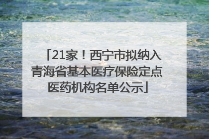 21家！西宁市拟纳入青海省基本医疗保险定点医药机构名单公示