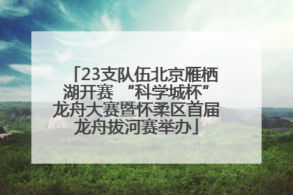 23支队伍北京雁栖湖开赛 “科学城杯”龙舟大赛暨怀柔区首届龙舟拔河赛举办