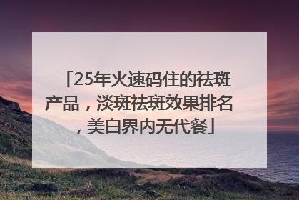 25年火速码住的祛斑产品，淡斑祛斑效果排名，美白界内无代餐