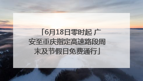 6月18日零时起 广安至重庆指定高速路段周末及节假日免费通行