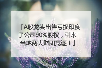A股龙头出售亏损印度子公司90%股权，引来当地两大财团竞逐！